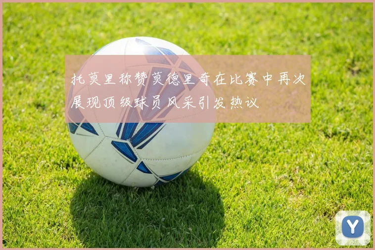 托莫里称赞莫德里奇在比赛中再次展现顶级球员风采引发热议