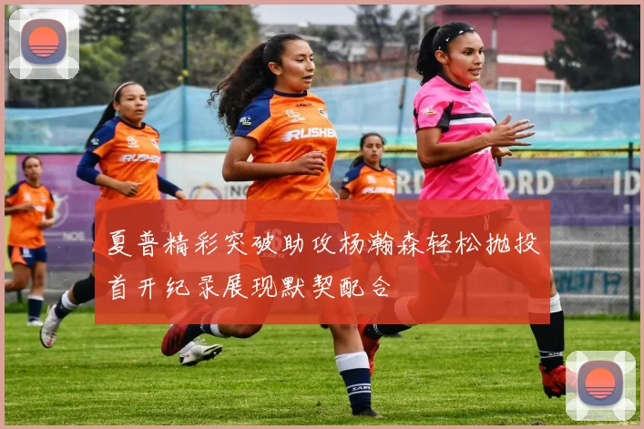 夏普精彩突破助攻杨瀚森轻松抛投首开纪录展现默契配合