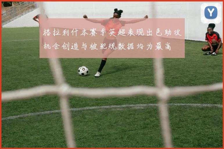 格拉利什本赛季英超表现出色助攻机会创造与被犯规数据均为最高