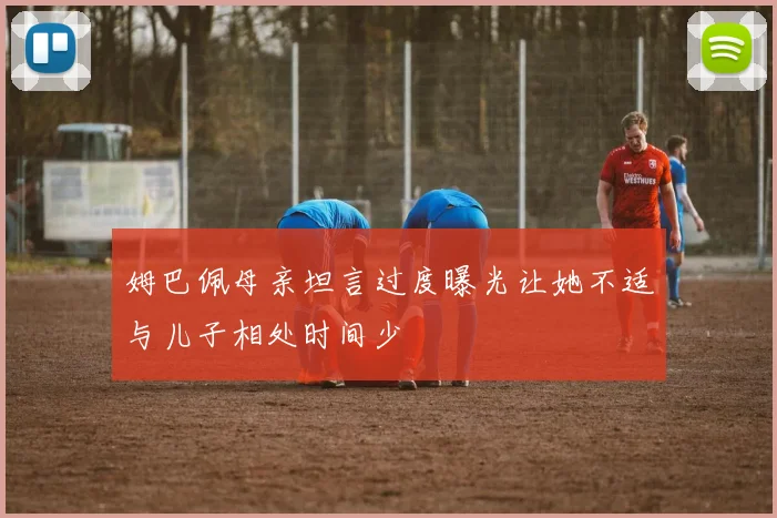 姆巴佩母亲坦言过度曝光让她不适与儿子相处时间少
