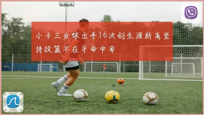 小卡三分球出手16次创生涯新高坚持投篮不在乎命中率