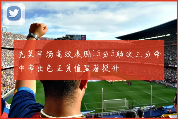 克莱半场高效表现15分5助攻三分命中率出色正负值显著提升