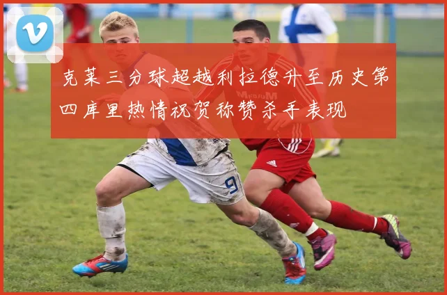 克莱三分球超越利拉德升至历史第四库里热情祝贺称赞杀手表现
