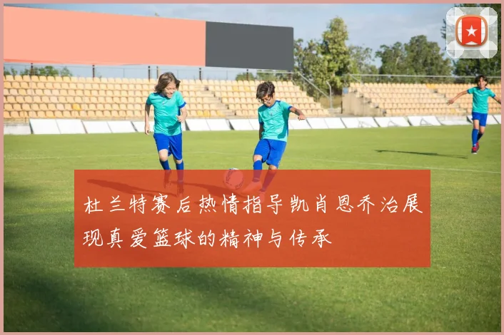 杜兰特赛后热情指导凯肖恩乔治展现真爱篮球的精神与传承