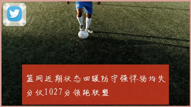 篮网近期状态回暖防守强悍场均失分仅1027分领跑联盟