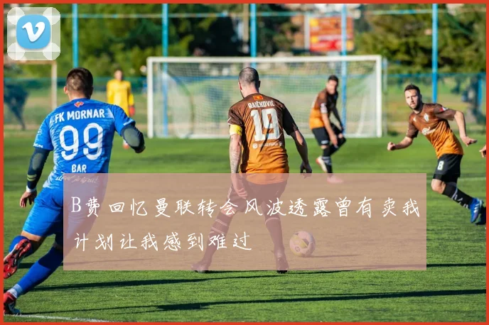 B费回忆曼联转会风波透露曾有卖我计划让我感到难过