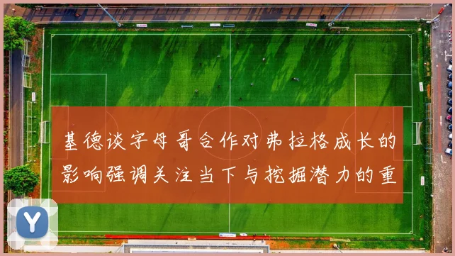 基德谈字母哥合作对弗拉格成长的影响强调关注当下与挖掘潜力的重要性