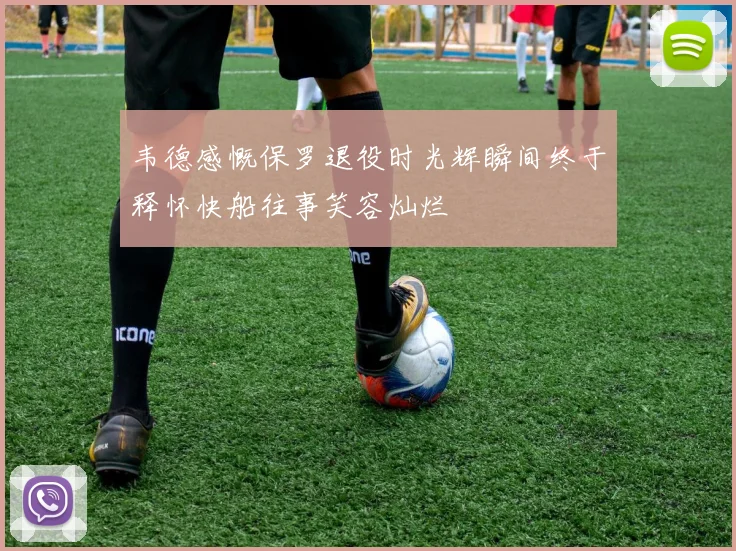 韦德感慨保罗退役时光辉瞬间终于释怀快船往事笑容灿烂