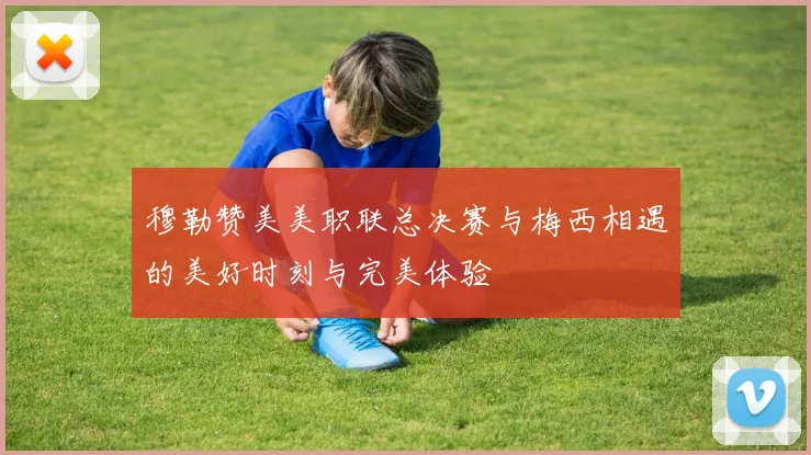 穆勒赞美美职联总决赛与梅西相遇的美好时刻与完美体验