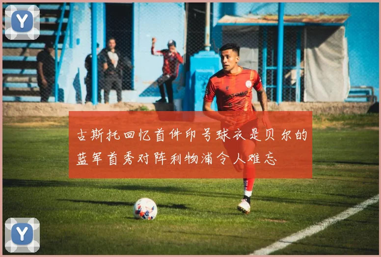古斯托回忆首件印号球衣是贝尔的蓝军首秀对阵利物浦令人难忘